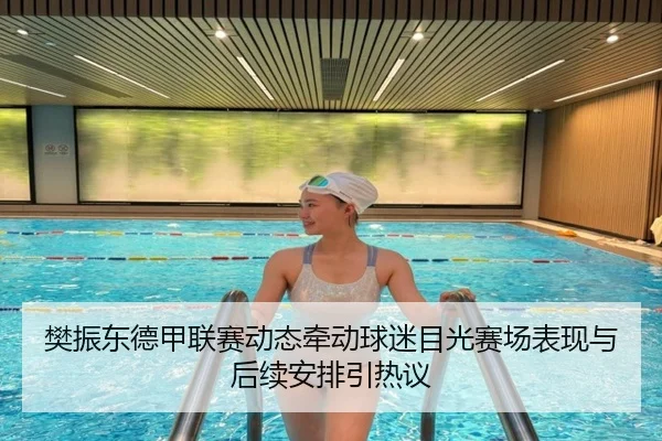 樊振东德甲联赛动态牵动球迷目光赛场表现与后续安排引热议